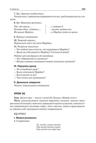 ІІ семестр 325
7. Гра «Диктор телебачення».
Читати текст, періодично відриваючи погляд, щоб подивитися на гля-
дачів.
8. Гра «Відновіть речення».
Той, хто шукає,…
Бігають діти, сміються,…
Він шукав Марійку…
...і знайшов її.
...мусить знайти всіх.
...а Марійку ніхто не шукає.
9. Переказ оповідання.
10. Творчий переказ.
Переказати текст від імені Марійки.
11. Розвиток мовлення.
— Чи знайомі вам почуття, які переживала Марійка?
— Якою ви собі уявляєте Марійку? Скільки їй років?
Робота над ілюстрацією до оповідання
— Хто зображений на малюнку?
— Якими словами оповідання можна підписати малюнок?
IV. Підсумок уроку
— Чи сподобався урок?
— Коли співчували Марійці?
— Коли раділи за неї?
— Чого вчить нас оповідання?
V. Домашнє завдання
Читати, переказувати оповідання.
УРОК 56
Тема. Дитячі ігри — веселі і сумні (О. Буцень «Новий м’яч»)
Мета: удосконалювати навички виразного читання, вмілого вико-
ристання інтонацій у мовленні; формувати оцінні судження; навчати уч-
нів співвідносити заголовок твору з його змістом, давати характеристи-
ку дійових осіб; виховувати вміння товаришувати.
ХІД УРОКУ
I. Мовна розминка
1. Скоромовка.
Ти, малий, скажи малому,
Хай малий малому скаже,
Хай малий теля прив’яже.
 