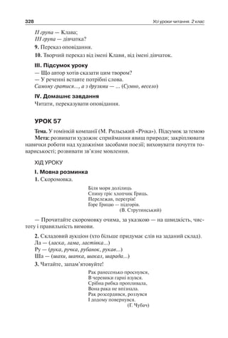 328 Усі уроки читання. 2 клас
II група — Клава;
III група — дівчатка?
9. Переказ оповідання.
10. Творчий переказ від імені Клави, від імені дівчаток.
III. Підсумок уроку
— Що автор хотів сказати цим твором?
— У реченні вставте потрібні слова.
Самому гратися…, а з друзями — … (Сумно, весело)
IV. Домашнє завдання
Читати, переказувати оповідання.
УРОК 57
Тема. У гомінкій компанії (М. Рильський «Річка»). Підсумок за темою
Мета: розвивати художнє сприймання явищ природи; закріплювати
навички роботи над художніми засобами поезії; виховувати почуття то-
вариськості; розвивати зв’язне мовлення.
ХІД УРОКУ
I. Мовна розминка
1. Скоромовка.
Біля моря долілиць
Спину гріє хлопчик Гриць.
Перележав, перегрів!
Горе Грицю — підгорів.
(В. Струтинський)
— Прочитайте скоромовку очима, за указкою — на швидкість, чис-
тоту і правильність вимови.
2. Складовий аукціон (хто більше придумає слів на заданий склад).
Ла — (ласка, лама, ластівка…)
Ру — (рука, ручка, рубанок, рукав…)
Ша — (шахи, шапка, шакал, шарада…)
3. Читайте, запам’ятовуйте!
Рак ранесенько проснувся,
В черевики гарні взувся.
Срібна рибка пропливала,
Вона рака не впізнала.
Рак розсердився, роззувся
І додому повернувся.
(Г. Чубач)
 