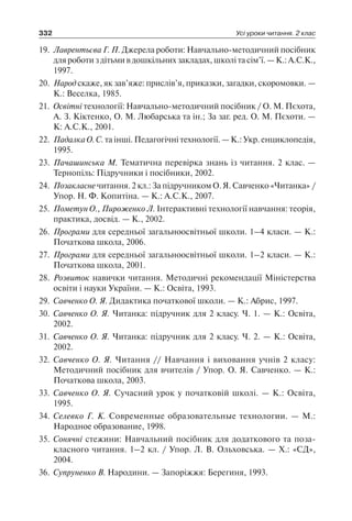 332 Усі уроки читання. 2 клас
19.	 Лаврентьєва Г. П. Джерела роботи: Навчально-методичний посібник
для роботи з дітьми в дошкільних закладах, школі та сім’ї. — К.: А.С.К.,
1997.
20.	 Народ скаже, як зав’яже: прислів’я, приказки, загадки, скоромовки. —
К.: Веселка, 1985.
21.	 Освітні технології: Навчально-методичний посібник / О. М. Пєхота,
А. З. Кіктенко, О. М. Любарська та ін.; За заг. ред. О. М. Пєхоти. —
К: А.С.К., 2001.
22.	 Падалка О. С. та інші. Педагогічні технології. — К.: Укр. енциклопедія,
1995.
23.	 Пачашинська М. Тематична перевірка знань із читання. 2 клас. —
Тернопіль: Підручники і посібники, 2002.
24.	 Позакласне читання. 2 кл.: За підручником О. Я. Савченко «Читанка» /
Упор. Н. Ф. Копитіна. — К.: А.С.К., 2007.
25.	 Пометун О., Пироженко Л. Інтерактивні технології навчання: теорія,
практика, досвід. — К., 2002.
26.	 Програми для середньої загальноосвітньої школи. 1–4 класи. — К.:
Початкова школа, 2006.
27.	 Програми для середньої загальноосвітньої школи. 1–2 класи. — К.:
Початкова школа, 2001.
28.	 Розвиток навички читання. Методичні рекомендації Міністерства
освіти і науки України. — К.: Освіта, 1993.
29.	 Савченко О. Я. Дидактика початкової школи. — К.: Абрис, 1997.
30.	 Савченко О. Я. Читанка: підручник для 2 класу. Ч. 1. — К.: Освіта,
2002.
31.	 Савченко О. Я. Читанка: підручник для 2 класу. Ч. 2. — К.: Освіта,
2002.
32.	 Савченко О. Я. Читання // Навчання і виховання учнів 2 класу:
Методичний посібник для вчителів / Упор. О. Я. Савченко. — К.:
Початкова школа, 2003.
33.	 Савченко О. Я. Сучасний урок у початковій школі. — К.: Освіта,
1995.
34.	 Селевко Г. К. Современные образовательные технологии. — М.:
Народное образование, 1998.
35.	 Сонячні стежини: Навчальний посібник для додаткового та по­за­
класного читання. 1–2 кл. / Упор. Л. В. Ольховська. — Х.: «СД»,
2004.
36.	 Супруненко В. Народини. — Запоріжжя: Берегиня, 1993.
 