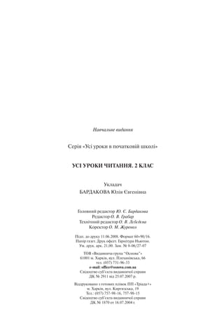 Навчальне видання
Серія «Усі уроки в початковій школі»
УСІ УРОКИ ЧИТАННЯ. 2 КЛАС
Укладач
БАРДАКОВА Юлія Євгенівна
Головний редактор Ю. Є. Бардакова
Редактор О. В. Грабар
Технічний редактор О. В. Лєбєдєва
Коректор О. М. Журенко
Підп. до друку 11.06.2008. Формат 60×90/16.
Папір газет. Друк офсет. Гарнітура Ньютон.
Ум. друк. арк. 21,00. Зам. № 8-06/27-07
ТОВ «Видавнича група “Основа”»
61001 м. Харків, вул. Плеханівська, 66
тел. (057) 731-96-33
е-mail: office@osnova.com.ua
Свідоцтво суб’єкта видавничої справи
ДК № 2911 від 25.07.2007 р.
Віддруковано з готових плівок ПП «Тріада+»
м. Харків, вул. Киргизська, 19
Тел.: (057) 757-98-16, 757-98-15
Свідоцтво суб’єкта видавничої справи
ДК № 1870 от 16.07.2004 г.
 