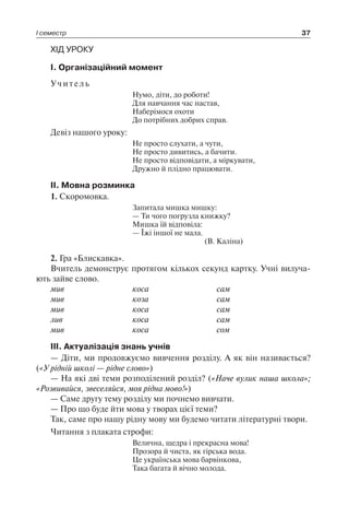 І семестр 37
ХІД УРОКУ
І. Організаційний момент
Учитель
Нумо, діти, до роботи!
Для навчання час настав,
Наберімося охоти
До потрібних добрих справ.
Девіз нашого уроку:
Не просто слухати, а чути,
Не просто дивитись, а бачити.
Не просто відповідати, а міркувати,
Дружно й плідно працювати.
ІІ. Мовна розминка
1. Скоромовка.
Запитала мишка мишку:
— Ти чого погрузла книжку?
Мишка їй відповіла:
— Їжі іншої не мала.
(В. Каліна)
2. Гра «Блискавка».
Вчитель демонструє протягом кількох секунд картку. Учні вилуча-
ють зайве слово.
мив	 коса	 сам
мив	 коза	 сам
мив	 коса	 сам
лив	 коса	 сам
мив	 коса	 сом
ІІІ. Актуалізація знань учнів
— Діти, ми продовжуємо вивчення розділу. А як він називається?
(«У рідній школі — рідне слово»)
— На які дві теми розподілений розділ? («Наче вулик наша школа»;
«Розвивайся, звеселяйся, моя рідна мово!»)
— Саме другу тему розділу ми почнемо вивчати.
— Про що буде йти мова у творах цієї теми?
Так, саме про нашу рідну мову ми будемо читати літературні твори.
Читання з плаката строфи:
Велична, щедра і прекрасна мова!
Прозора й чиста, як гірська вода.
Це українська мова барвінкова,
Така багата й вічно молода.
 