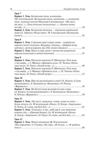 4 Усі уроки читання. 2 клас
Урок 7
Варіант 1. Тема.Колискова пісня, колискова…
(М. Сингаївський «Колискова пісня, колискова…»; колискові
пісні, записані поетом Миколою Сингаївським, «Ой люлі,
ой люлі…», «Тиха ніченька теплесенька…», «Ходить котик
по горі…») .........................................................................................39
Варіант 2. Тема. Колискові пісеньки — перлинки української
мови (Л. Забашта «Рідна мова»; М. Сингаївський «Колискова
пісня») ..............................................................................................42
Урок 8
Варіант 1. Тема. У рідному краї і серце співає… (українські
народні дитячі пісеньки «Кукуріку, півнику», «Добрий вечір,
зайчику»; дитяча народна гра «Ой, ходить Іванко») .......................44
Варіант 2. Тема. Пісні та ігри, рідні з дитинства (українські
народні колискові та дитячі пісеньки) ............................................47
Урок 9
Варіант 1. Тема. Поетичні перлини (Т. Шевченко «Тече вода
з-під явора…»; І. Франко «Дрімають села»; П. Тичина «Осінь
така мила»; О. Олесь «Літній вечір…») ............................................49
Варіант 2 .Тема. Поетичні перлини (Т. Шевченко «Тече вода
з-під явора…»; І. Франко «Дрімають села…»; П. Тичина «Осінь
така мила»; О. Олесь «Літній вечір») ...............................................53
Урок 10
Варіант 1. Тема. Про що розповідають слова? (А. Коваль «Слова
розповідають»; Л. Компанієць «Ковалівна»; О. Пчілка
«Журавель») ......................................................................................56
Варіант 2. Тема. Як багато може розповісти одне слово
(А. Коваль «Слова розповідають»; Л. Компанієць «Ковалівна»;
О. Пчілка «Журавель») .....................................................................59
Урок 11
Варіант 1. Тема. «Ну що б, здавалося, слова, слова та голос —
більш нічого» (А. М’ястківський «Неня»; Д. Білоус «Звертання»;
О. Олесь «Є слова, що білі-білі…») .…..............................................61
Варіант 2. Тема. «Скільки є в нас, любі друзі, для звертання
ніжних слів…» (Дмитро Білоус). (А. М’ястківський «Неня»;
Д. Білоус «Звертання»; О. Олесь «Є слова, що білі-білі…») ............65
Урок 12
Варіант 1. Тема. Мовні цікавинки (В. Плахотников
«Під парканом»; І. Січовик «На горі», «Я тягнув…», «Я зробила
піну») ................................................................................................68
 