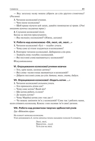 І семестр 41
— Яку загальну назву можна дібрати до слів другого стовпчика?
(Рослини)
3. Читання колискової учнями.
— Чим пахне колискова?
— Щоб краще відчути цей запах, давайте понюхаємо ці трави. (Учні
нюхають пучечки засушених трав.)
4. Слухання колискової пісні.
Бесіда за змістом прослуханого.
— Яка мелодія у колискової? (Ніжна, ласкава)
V. Робота над колисковою «Ой, люлі, ой, люлі…»
1. Читання колискової «Гулі — голуби» учнем.
— Чому саме ці птахи згадуються в колискових?
2. Повторне читання колискової. Добирання слів-рим.
— Знайдіть опис голубів у колисковій.
— Які пестливі слова вживаються у колисковій?
Фізкультхвилинка
VІ. Опрацювання колискової учнями мовчки
— Хто, крім мами, колише дитину?
— Які слова–назви ознак вживаються в колисковій?
— Дібрати пестливі слова до слів: дитина, тихо, спати, бабуся.
VІІ. Опрацювання колискової «Ходить котик …»
1. Читання колискової сильним учнем.
— Хто приносить дітям сон?
— Чому саме котик? Який він?
— Що котик робить зі сном?
— Де ходить котик?
— Чому Марійці котик сон «так дає»?
— Чи можна замінити ім’я у колисковій? Саме так і роблять мами,
коли співають колискову. Кожна з них називає ім’я своєї дитини.
VIII. Робота над розвитком творчих здібностей учнів
Гра «Відновіть вірш»
На плакаті записана колискова.
Учні доповнюють її, потім дівчатка тихим ласкавим голосом її співають.
Люлі, люлі,
Прилетіли… (гулі)
Та й сіли на люлі.
 