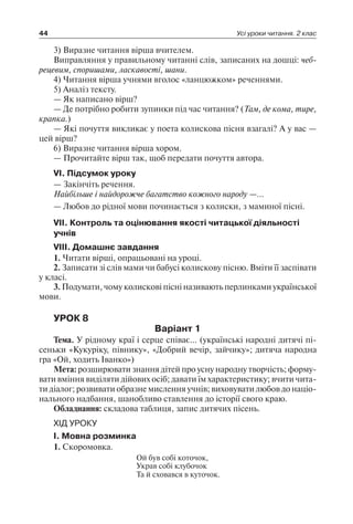 44 Усі уроки читання. 2 клас
3) Виразне читання вірша вчителем.
Виправляння у правильному читанні слів, записаних на дошці: чеб­
рецевим, споришами, ласкавості, шани.
4) Читання вірша учнями вголос «ланцюжком» реченнями.
5) Аналіз тексту.
— Як написано вірш?
— Де потрібно робити зупинки під час читання? (Там, де кома, тире,
крапка.)
— Які почуття викликає у поета колискова пісня взагалі? А у вас —
цей вірш?
6) Виразне читання вірша хором.
— Прочитайте вірш так, щоб передати почуття автора.
VI. Підсумок уроку
— Закінчіть речення.
Найбільше і найдорожче багатство кожного народу —…
— Любов до рідної мови починається з колиски, з маминої пісні.
VII. Контроль та оцінювання якості читацької діяльності
учнів
VIII. Домашнє завдання
1. Читати вірші, опрацьовані на уроці.
2. Записати зі слів мами чи бабусі колискову пісню. Вміти її заспівати
у класі.
3. Подумати, чому колискові пісні називають перлинками української
мови.
УРОК 8
Варіант 1
Тема. У рідному краї і серце співає… (українські народні дитячі пі-
сеньки «Кукуріку, півнику», «Добрий вечір, зайчику»; дитяча народна
гра «Ой, ходить Іванко»)
Мета: розширювати знання дітей про усну народну творчість; форму-
вати вміння виділяти дійових осіб; давати їм характеристику; вчити чита-
ти діалог; розвивати образне мислення учнів; виховувати любов до націо-
нального надбання, шанобливо ставлення до історії свого краю.
Обладнання: складова таблиця, запис дитячих пісень.
ХІД УРОКУ
I. Мовна розминка
1. Скоромовка.
Ой був собі коточок,
Украв собі клубочок
Та й сховався в куточок.
 
