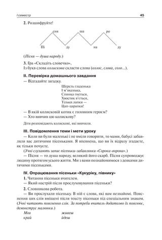 І семестр 45
2. Розшифруйте!
Пі
сня
ду
ша
на
ро
ду
(Пісня — душа народу.)
3. Гра «Складіть словечко»,
Із букв слова колискова скласти слова (колос, слова, соло…).
II. Перевірка домашнього завдання
— Відгадайте загадку.
Шерсть гладенька
І м’якенька,
Спинка гнеться,
Хвостик в’ється,
Тільки лапки —
Цап-царапки!
— В якій колисковій котик є головним героєм?
— Хто вивчив цю колискову?
Діти розповідають колискові, які вивчили.
III. Повідомлення теми і мети уроку
— Коли ви були маленькі і не вміли говорити, то мами, бабусі забав-
ляли вас дитячими пісеньками. Я впевнена, що ви їх відразу згадаєте,
як тільки почуєте.
(Учні слухають запис пісеньки-забавлянки «Сорока-ворона».)
— Пісня — то душа народу, великий його скарб. Пісня супроводжує
людину протягом усього життя. Ми з вами познайомимося з деякими ди-
тячими пісеньками.
IV. Опрацювання пісеньки «Кукуріку, півнику»
1. Читання пісеньки вчителем.
— Який настрій після прослуховування пісеньки?
2. Словникова робота.
— Ви прослухали пісеньку. В ній є слова, які вам незнайомі. Пояс-
нення цих слів вміщені після тексту пісеньки під спеціальним знаком.
(Учні читають пояснення слів. За потреби вчитель додатково їх пояснює,
демонструє малюнки.)
Моя	 живеш
край	 йдеш
 