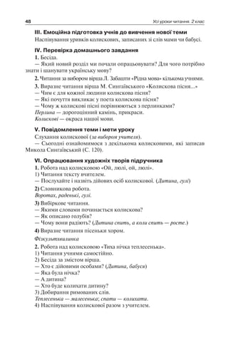 48 Усі уроки читання. 2 клас
III. Емоційна підготовка учнів до вивчення нової теми
Наспівування уривків колискових, записаних зі слів мами чи бабусі.
IV. Перевірка домашнього завдання
1. Бесіда.
— Який новий розділ ми почали опрацьовувати? Для чого потрібно
знати і шанувати українську мову?
2. Читання за вибором вірша Л. Забашти «Рідна мова» кількома учнями.
3. Виразне читання вірша М. Сингаївського «Колискова пісня…»
— Чим є для кожної людини колискова пісня?
— Які почуття викликає у поета колискова пісня?
— Чому ж колискові пісні порівнюються з перлинками?
Перлина — дорогоцінний камінь, прикраси.
Колискові — окраса нашої мови.
V. Повідомлення теми і мети уроку
Слухання колискової (за вибором учителя).
— Сьогодні ознайомимося з декількома колисковими, які записав
Микола Сингаївський (С. 120).
VI. Опрацювання художніх творів підручника
1. Робота над колисковою «Ой, люлі, ой, люлі».
1) Читання тексту вчителем.
— Послухайте і назвіть дійових осіб колискової. (Дитина, гулі)
2) Словникова робота.
Воротах, раденькі, гулі.
3) Вибіркове читання.
— Якими словами починається колискова?
— Як описано голубів?
— Чому вони радіють? (Дитина спить, а коли спить — росте.)
4) Виразне читання пісеньки хором.
Фізкультхвилинка
2. Робота над колисковою «Тиха нічка теплесенька».
1) Читання учнями самостійно.
2) Бесіда за змістом вірша.
— Хто є дійовими особами? (Дитина, бабуся)
— Яка була нічка?
— А дитина?
— Хто буде колихати дитину?
3) Добирання римованих слів.
Теплесенька — малесенька; спати — колихати.
4) Наспівування колискової разом з учителем.
 
