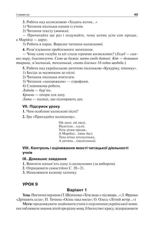 І семестр 49
3. Робота над колисковою «Ходить котик…»
1) Читання пісеньки одним із учнів.
2) Читання тексту (мовчки).
— Прочитайте ще раз і подумайте, чому котик усім сон продає,
а Марійці — дарує.
3) Робота в парах. Виразне читання колискової.
4. Розв’язування проблемного запитання.
— Чому саме голуби та кіт стали героями колискових? (Голуб — сим­
вол миру, благополуччя. Саме це бажає мати своїй дитині. Кіт — домашня
тварина, м’якенький, тепленький, спить близько 18 годин щодоби.)
5. Робота над українською дитячою пісенькою «Кукуріку, півнику».
1) Бесіда за малюнком до пісні.
2) Читання пісеньки вчителем.
3) Читання «ланцюжком» — строфами.
4) Словникова робота.
Лобода — бур’ян.
Крокви — опори для даху.
Лати — палиці, що підпирають дах.
VII. Підсумок уроку
1. Чим особливі колискові пісні?
2. Гра «Пригадайте колискову».
Ой люлі, ой люлі,
Налетіли… (гулі).
Усім дітям продає,
А Марійці… (так дає).
Тиха нічка теплесенька,
А дитина… (малесенька).
VIII. Контроль і оцінювання якості читацької діяльності
учнів
IX. Домашнє завдання
1. Вивчити напам’ять одну із колискових (за вибором).
2. Опрацювати самостійно С. 20–21.
3. Намалювати казкову хатинку.
УРОК 9
Варіант 1
Тема.Поетичніперлини(Т.Шевченко«Течеводаз-підявора…»;І. Франко
«Дрімають села»; П. Тичина «Осінь така мила»; О. Олесь «Літній вечір…»)
Мета: продовжувати знайомити учнів із перлинами української мови;
поглиблюватизнаннядітейпроріднумову,їїбагатствоікрасу;відпрацювати
 
