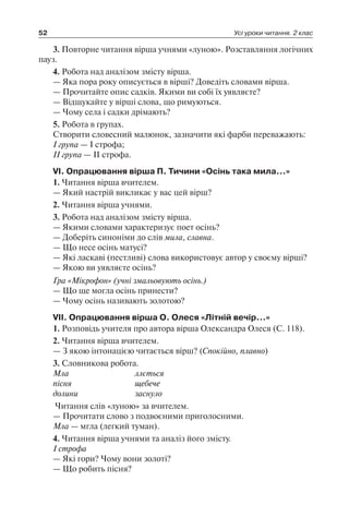52 Усі уроки читання. 2 клас
3. Повторне читання вірша учнями «луною». Розставляння логічних
пауз.
4. Робота над аналізом змісту вірша.
— Яка пора року описується в вірші? Доведіть словами вірша.
— Прочитайте опис садків. Якими ви собі їх уявляєте?
— Відшукайте у вірші слова, що римуються.
— Чому села і садки дрімають?
5. Робота в групах.
Створити словесний малюнок, зазначити які фарби переважають:
I група — I строфа;
II група — II строфа.
VI. Опрацювання вірша П. Тичини «Осінь така мила…»
1. Читання вірша вчителем.
— Який настрій викликає у вас цей вірш?
2. Читання вірша учнями.
3. Робота над аналізом змісту вірша.
— Якими словами характеризує поет осінь?
— Доберіть синоніми до слів мила, славна.
— Що несе осінь матусі?
— Які ласкаві (пестливі) слова використовує автор у своєму вірші?
— Якою ви уявляєте осінь?
Гра «Мікрофон» (учні змальовують осінь.)
— Що ще могла осінь принести?
— Чому осінь називають золотою?
VII. Опрацювання вірша О. Олеся «Літній вечір…»
1. Розповідь учителя про автора вірша Олександра Олеся (С. 118).
2. Читання вірша вчителем.
— З якою інтонацією читається вірш? (Спокійно, плавно)
3. Словникова робота.
Мла	 ллється
пісня	 щебече
долини	 заснуло
Читання слів «луною» за вчителем.
— Прочитати слово з подвоєними приголосними.
Мла — мгла (легкий туман).
4. Читання вірша учнями та аналіз його змісту.
I строфа
— Які гори? Чому вони золоті?
— Що робить пісня?
 