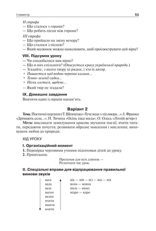 І семестр 53
II строфа
— Що сталося з горами?
— Що робить пісня між горами?
III строфа
— Що прийшло на зміну вечору?
— Що сталося з піснею?
— Який малюнок можна намалювати, щоб проілюструвати цей вірш?
VIII. Підсумок уроку
— Чи сподобалися вам вірші?
— Що в них спільного? (Описується краса української природи.)
— Згадайте, з якого твору ці рядки, і хто їх автор.
•	 Пишається над водою червона калина…
•	 Темно-зеленії садки…
•	 Пісня ллється, щебече…
— Який твір не згадали?
IX. Домашнє завдання
Вивчити один із віршів напам’ять.
Варіант 2
Тема.Поетичніперлини(Т.Шевченко«Течеводаз-підявора…»;І. Франко
«Дрімають села…»; П. Тичина «Осінь така мила»; О. Олесь «Літній вечір»)
Мета: викликати замилування красою звучання поезії; вчити чита-
ти, передаючи почуття; розвивати образне мовлення і мислення; вихо-
вувати любов до природи.
ХІД УРОКУ
I. Організаційний момент
1. Перевірка черговими учнями підготовки дітей до уроку.
2. Привітання.
Пролунав для всіх дзвінок —
Розпочати час урок.
II. Спеціальні вправи для відпрацювання правильної
вимови звуків
вага
вада
ваза
вагон
вазон
вчити
вмити
влити
вік — вій — віз — він — вія
вона — вовна
вила — вино
відро — ядро
 