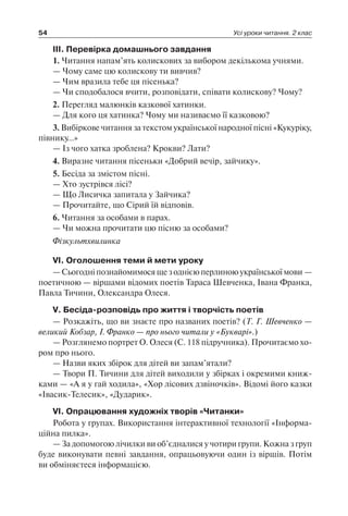 54 Усі уроки читання. 2 клас
III. Перевірка домашнього завдання
1. Читання напам’ять колискових за вибором декількома учнями.
— Чому саме цю колискову ти вивчив?
— Чим вразила тебе ця пісенька?
— Чи сподобалося вчити, розповідати, співати колискову? Чому?
2. Перегляд малюнків казкової хатинки.
— Для кого ця хатинка? Чому ми називаємо її казковою?
3. Вибіркове читання за текстом української народної пісні «Кукуріку,
півнику…»
— Із чого хатка зроблена? Крокви? Лати?
4. Виразне читання пісеньки «Добрий вечір, зайчику».
5. Бесіда за змістом пісні.
— Хто зустрівся лісі?
— Що Лисичка запитала у Зайчика?
— Прочитайте, що Сірий їй відповів.
6. Читання за особами в парах.
— Чи можна прочитати цю пісню за особами?
Фізкультхвилинка
VI. Оголошення теми й мети уроку
—Сьогодніпознайомимосящезоднієюперлиноюукраїнськоїмови —
поетичною — віршами відомих поетів Тараса Шевченка, Івана Франка,
Павла Тичини, Олександра Олеся.
V. Бесіда-розповідь про життя і творчість поетів
— Розкажіть, що ви знаєте про названих поетів? (Т. Г. Шевченко —
великий Кобзар, І. Франко — про нього читали у «Букварі».)
— Розглянемо портрет О. Олеся (С. 118 підручника). Прочитаємо хо-
ром про нього.
— Назви яких збірок для дітей ви запам’ятали?
— Твори П. Тичини для дітей виходили у збірках і окремими книж-
ками — «А я у гай ходила», «Хор лісових дзвіночків». Відомі його казки
«Івасик-Телесик», «Дударик».
VI. Опрацювання художніх творів «Читанки»
Робота у групах. Використання інтерактивної технології «Інформа-
ційна пилка».
— За допомогою лічилки ви об’єдналися у чотири групи. Кожна з груп
буде виконувати певні завдання, опрацьовуючи один із віршів. Потім
ви обміняєтеся інформацією.
 
