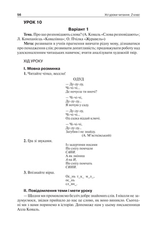 56 Усі уроки читання. 2 клас
УРОК 10
Варіант 1
Тема. Про що розповідають слова? (А. Коваль «Слова розповідають»;
Л. Компанієць «Ковалівна»; О. Пчілка «Журавель»)
Мета: розвивати в учнів прагнення вивчати рідну мову, дізнаватися
про походження слів; розвивати допитливість; продовжувати роботу над
удосконаленням читацьких навичок; вчити аналізувати художній твір.
ХІД УРОКУ
I. Мовна розминка
1. Читайте чітко, весело!
ОДУД
— Ду-ду-ду,
Чі-чі-чі…
Де ночуєш ти вночі?
— Чі-чі-чі,
Ду-ду-ду…
Я ночую у саду.
— Ду-ду-ду,
Чі-чі-чі…
Од садка віддай ключі.
— Чі-чі-чі,
Ду-ду-ду…
Загубив і не знайду.
(А. М’ястківський)
2. Гра зі звуками.
Із задертими носами
По снігу помчали
САНИ.
А як зміниш
А на И,
По снігу помчать
СИНИ.
3. Впізнайте вірш.
Ос_нь т_к_ м_л_,
ос_нь
сл_вн_.
II. Повідомлення теми і мети уроку
— Щодня ми промовляємо безліч добре знайомих слів. І ніколи не за-
думуємося, звідки прийшло до нас це слово, як воно виникло. Сьогод-
ні ми з вами поринемо в історію. Допоможе нам у цьому письменниця
Алла Коваль.
 