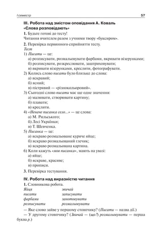 І семестр 57
III. Робота над змістом оповідання А. Коваль
«Слова розповідають»
1. Будьте готові до тесту!
Читання вчителем разом з учнями твору «буксиром».
2. Перевірка первинного сприйняття тесту.
Тест
1)	Писати — це:
	 а) розписувати, розмальовувати фарбами, вкривати візерунками;
	 б) розписувати, розкреслювати, заштриховувати;
	 в) вкривати візерунками, креслити, фотографувати.
2)	Колись слово писати було близьке до слова:
	 а) яскравий;
	 б) ясний;
	 в) пістрявий — «різнокольоровий».
3)	Сьогодні слово писати має ще одне значення:
	 а) малювати, створювати картину;
	 б) плавати;
	 в) креслити.
4)	«Неначе писанка село…» — це слова:
	 а) М. Рильського;
	 б) Лесі Українки;
	 в) Т. Шевченка.
5)	Писанка — це:
	 а) яскраво розмальоване куряче яйце;
	 б) яскраво розмальований глечик;
	 в) яскраво розмальована картина.
6)	Коли кажуть «мов писанка», мають на увазі:
	 а) яйце;
	 б) яскраве, красиве;
	 в) прописи.
3. Перевірка тестування.
IV. Робота над виразністю читання
1. Словникова робота.
Яйця	 звичай
писати	 записувати
фарбами	 занотовувати
розписувати	 розмальовувати
— Яке слово зайве у першому стовпчику? (Писати — назва дії.)
— У другому стовпчику? (Звичай — (що?) розмальовувати — перша
буква р.)
 