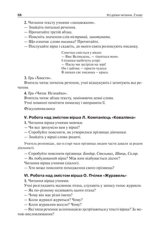 58 Усі уроки читання. 2 клас
2. Читання тексту учнями «ланцюжком».
— Знайдіть питальні речення.
— Прочитайте третій абзац.
— Поясніть значення слів пістрявий, занотувати.
— Що означає слово писанка? Прочитайте.
— Послухайте вірш і скажіть, до якого свята розписують писанку.
Сонечко сміється у вікно:
— Вже Великдень, — тішиться воно.
І пташки щебечуть угорі:
— Пасху ми зустріли на зорі!
Он і зайчик — просто чудеса:
В лапках сяє писанка – краса.
3. Гра «Хвости».
Вчитель читає початок речення, учні відшукують і зачитують все ре-
чення.
4. Гра «Читає Незнайко».
Вчитель читає абзац тексту, замінюючи деякі слова.
Учні повинні помітити помилку і виправити її.
Фізкультхвилинка
V. Робота над змістом вірша Л. Компанієць «Ковалівна»
1. Читання вірша учнями мовчки.
— Чи все зрозуміло вам у вірші?
— Спробуйте пояснити, як утворилося прізвище дівчинки.
— Знайдіть у вірші слова-родичі.
Учитель розповідає, що в старі часи прізвища людям части давали за родом
діяльності.
— Спробуйте пояснити прізвища: Бондар, Стельмах, Швець, Скляр.
— Як побудований вірш? Між ким відбувається діалог?
Читання вірша учнями (діалог).
— Хто може пояснити походження свого прізвища?
VI. Робота над змістом вірша О. Пчілки «Журавель»
1. Читання вірша учнями.
Учні розглядають малюнок птаха, слухають у запису голос журавля.
— Як по-різному називають цього птаха?
— Чому він має різні імена?
— Коли журавлі журяться? Чому?
— Коли журавлям весело? Чому?
— Які типи речення за інтонацією зустрічаються у тексті вірша? За ме-
тою висловлювання?
 