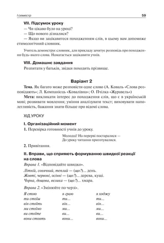 І семестр 59
VII. Підсумок уроку
— Чи цікаво було на уроці?
— Що нового дізналися?
— Якщо ви зацікавитеся походженням слів, в цьому вам допоможе
етимологічний словник.
Учитель демонструє словник, для прикладу зачитує розповідь про походжен-
ня будь-якого слова. Намагається зацікавити учнів.
VIII. Домашнє завдання
Розпитати у батьків, звідки походить прізвище.
Варіант 2
Тема. Як багато може розповісти одне слово (А. Коваль «Слова роз-
повідають»; Л. Компанієць «Ковалівна»; О. Пчілка «Журавель»)
Мета: викликати інтерес до походження слів, що є в українській
мові; розвивати мовлення; уміння аналізувати текст; виховувати напо-
легливість, бажання знати більше про відомі слова.
ХІД УРОКУ
I. Організаційний момент
1. Перевірка готовності учнів до уроку.
Молодці! На перерві постаралися —
До уроку читання приготувалися.
2. Привітання.
II. Вправи, що сприяють формуванню швидкої реакції
на слова
Вправа 1. «Відповідайте швидко».
Літній, сонячний, теплий — (що?)… день.
Жовті, червоні, осінні — (що?)… дерева, кущі.
Чорна, дощова, велика — (що?)… хмара.
Вправа 2. «Змінюйте по черзі».
Я стою	 я граю	 я ходжу
ти стоїш	 ти…	 ти…
він стоїть	 він…	 він…
ми стоїмо	 ми…	 ми…
ви стоїте	 ви…	 ви…
вони стоять	 вони…	 вони…
 