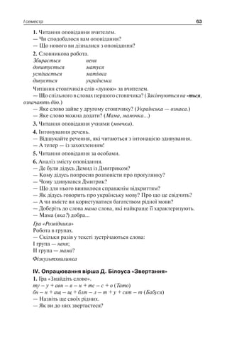 І семестр 63
1. Читання оповідання вчителем.
— Чи сподобалося вам оповідання?
— Що нового ви дізналися з оповідання?
2. Словникова робота.
Збирається	 неня
допитується	 матуся
усміхається	 матінка
дивується	 українська
Читання стовпчиків слів «луною» за вчителем.
— Що спільного в словах першого стовпчика? (Закінчуються на -ться,
означають дію.)
— Яке слово зайве у другому стовпчику? (Українська — ознака.)
— Яке слово можна додати? (Мама, мамочка…)
3. Читання оповідання учнями (мовчки).
4. Інтонування речень.
— Відшукайте речення, які читаються з інтонацією здивування.
— А тепер — із захопленням!
5. Читання оповідання за особами.
6. Аналіз змісту оповідання.
— Де були дідусь Демид із Дмитриком?
— Кому дідусь попросив розповісти про прогулянку?
— Чому здивувався Дмитрик?
— Що для нього виявилося справжнім відкриттям?
— Як дідусь говорить про українську мову? Про що це свідчить?
— А чи вмієте ви користуватися багатством рідної мови?
— Доберіть до слова мама слова, які найкраще її характеризують.
— Мама (яка?) добра…
Гра «Розвідники»
Робота в групах.
— Скільки разів у тексті зустрічаються слова:
I група — неня;
II група — мама?
Фізкультхвилинка
IV. Опрацювання вірша Д. Білоуса «Звертання»
1. Гра «Знайдіть слово».
ту – у + авн – в – н + тс – с + о (Тато)
бн – н + ащ – щ + блт – л – т + у + сят – т (Бабуся)
— Назвіть ще своїх рідних.
— Як ви до них звертаєтеся?
 