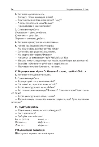 64 Усі уроки читання. 2 клас
2. Читання вірша вчителем.
— Як звати головного героя вірша?
— Як ставиться до його мови автор? Чому?
— А вам сподобалася мова Федька?
— Чи слід брати з нього приклад?
3. Словникова робота.
Сокровенне — своє, особисте.
Кумекать — розуміти.
Творить — створює, робить.
4. Читання вірша учнями «ланцюжком».
5. Робота над аналізом змісту вірша.
— Які ніжні слова називає автору вірші?
— Доповніть цей ряд своїми словами.
— Які звертання творить Федько?
— Чиї звуки це вам нагадує? (Бе! Ме! Ба! Ма! Та!)
— На кого можуть перетворитися люди, якщо будуть так говорити?
— Знайдіть і прочитайте речення зі звертаннями.
— Прочитайте окличні речення, питальні.
V. Опрацювання вірша О. Олеся «Є слова, що білі-білі…»
1. Читання оповідання учителем.
2. Словникова робота.
— Як ви розумієте слово ніжносяйні?
— Чи згодні ви, що слова мають колір?
— Якого кольору слова мама, бабуся?
— Які слова жовтого кольору? Зеленого? Помаранчевого? А які смач-
ні? Гіркі?
— Якого кольору слова війна, злість?
— Якого кольору слова слід використовувати, щоб бути щасливою
людиною?
VI. Підсумок уроку
— Що нового дізналися сьогодні на уроці?
— Чого навчилися?
— Доберіть ласкаві слова:
Іра — Ірочка	 тато —…
Оксана —…	 бабуся —…
Лена —…	 дідусь —…
VIII. Домашнє завдання
Підготувати виразне читання вірша.
 