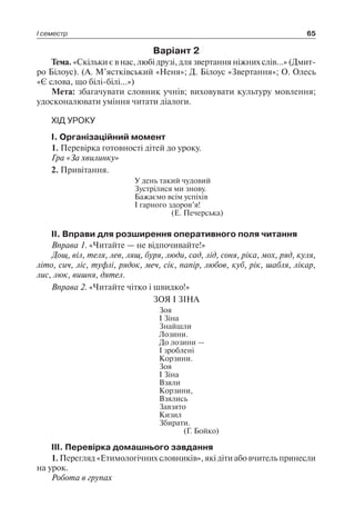 І семестр 65
Варіант 2
Тема. «Скільки є в нас, любі друзі, для звертання ніжних слів…» (Дмит-
ро Білоус). (А. М’ястківський «Неня»; Д. Білоус «Звертання»; О. Олесь
«Є слова, що білі-білі…»)
Мета: збагачувати словник учнів; виховувати культуру мовлення;
удосконалювати уміння читати діалоги.
ХІД УРОКУ
I. Організаційний момент
1. Перевірка готовності дітей до уроку.
Гра «За хвилинку»
2. Привітання.
У день такий чудовий
Зустрілися ми знову.
Бажаємо всім успіхів
І гарного здоров’я!
(Е. Печерська)
II. Вправи для розширення оперативного поля читання
Вправа 1. «Читайте — не відпочивайте!»
Дощ, віл, теля, лев, лящ, буря, люди, сад, лід, соня, ріка, мох, ряд, куля,
літо, сич, ліс, туфлі, рядок, меч, сік, папір, любов, куб, рік, шабля, лікар,
лис, люк, вишня, дятел.
Вправа 2. «Читайте чітко і швидко!»
ЗОЯ І ЗІНА
Зоя
І Зіна
Знайшли
Лозини.
До лозини —
І зроблені
Корзини.
Зоя
І Зіна
Взяли
Корзини,
Взялись
Завзято
Кизил
Збирати.
(Г. Бойко)
III. Перевірка домашнього завдання
1. Перегляд «Етимологічних словників», які діти або вчитель принесли
на урок.
Робота в групах
 