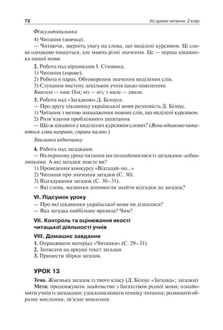 72 Усі уроки читання. 2 клас
Фізкультхвилинка
4) Читання (мовчки).
— Читаючи, зверніть увагу на слова, що виділені курсивом. Ці сло-
ва однаково пишуться, але мають різні значення. Це — перша цікавин-
ка нашої мови.
2. Робота над віршиками І. Січовика.
1) Читання (хорове).
2) Робота в парах. Обговорення значення виділених слів.
3) Слухання виступу декількох учнів щодо пояснення:
Квасоля — квас Оля; віз — віз; з мила — змила.
3. Робота над «Загадкою» Д. Білоуса.
— Про другу цікавинку української мови розповість Д. Білоус.
1) Читання з метою знаходження певних слів, що виділені курсивом.
2) Розв’язання проблемного запитання
— Що ж цікавого у виділених курсивом словах? (Вони однаково чита­
ються зліва направо, справа наліво.)
Хвилинка відпочинку
4. Робота над загадками.
— На першому уроці читання ми познайомилися із загадками-добав-
лянками. А які загадки знаєте ви?
1) Проведення конкурсу «Відгадай-но…»
2) Читання про значення загадки (С. 30).
3) Відгадування загадок (С. 30–31).
— Які слова, малюнки допомогли знайти відгадки до загадок?
VI. Підсумок уроку
— Про які цікавинки української мови ви дізналися?
— Яка загадка найбільше вразила? Чим?
VII. Контроль та оцінювання якості
читацької діяльності учнів
VIII. Домашнє завдання
1. Опрацювати матеріал «Читанки» (С. 29–31).
2. Записати на аркуші текст загадки.
3. Принести збірки загадок.
УРОК 13
Тема. Жменька загадок із твого класу (Д. Білоус «Загадка»; загадки)
Мета: продовжувати знайомство з багатством рідної мови; ознайо-
мити учнів із загадками; удосконалювати техніку читання; розвивати об-
разне мислення, зв’язне мовлення.
 
