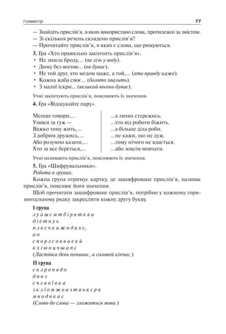 І семестр 77
— Знайдіть прислів’я, в яких використано слова, протилежні за змістом.
— Зі скількох речень складено прислів’я?
— Прочитайте прислів’я, в яких є слова, що римуються.
3. Гра «Хто правильно закінчить прислів’я».
•	 Не знаєш броду,… (не лізь у воду).
•	 Диму без вогню… (не буває).
•	 Не той друг, хто медом маже, а той,… (хто правду каже).
•	 Кожна жаба своє… (болото хвалить).
•	 З малої іскри… (великий вогонь буває).
Учні закінчують прислів’я, пояснюють їх значення.
4. Гра «Відшукайте пару».
Менше говори,…
Узявся за гуж —
Важко тому жить,…
З добрим дружись,…
Або розумно казати,…
Хто за все береться,…
...а лихих стережись.
...хто від роботи біжить.
...а більше діла роби.
...не кажи, що не дуж.
...тому нічого не вдається.
...або зовсім мовчати.
Учні називають прислів’я, пояснюють їх значення.
5. Гра «Шифрувальники».
Робота в групах.
Кожна група отримує картку, де зашифроване прислів’я, називає
прислів’я, пояснює його значення.
Щоб прочитати зашифроване прислів’я, потрібно у кожному гори-
зонтальному рядку закреслити кожну другу букву.
I група
л у а ш с м т б і р в т к в а
д і е т н у ь
п л о с ч к и ж н д а х є,
а н
с п о р л с о н в а е к й
к х і ю н ц ч ш а п є
(Ластівка день починає, а соловей кінчає.)
II група
с к л р о п в д о
д н о з
с ч л н о ї в к а
з к л ї о м ж о и з т а ь к с р я
м н о д в к а є
(Слово до слова — зложиться мова.)
 