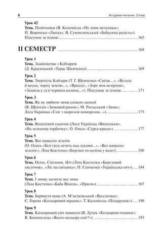 8 Усі уроки читання. 2 клас
Урок 42
Тема. Помічники (В. Коломієць «Не лови метелика»;
П. Воронько «Липка»; В. Сухомлинський «Бабусина радість»).
Підсумок за темою..........................................................................165
ІІ СЕМЕСТР ...........................................................................169
Урок 1
Тема. Знайомство з Кобзарем
(Д. Красицький «Тарас Шевченко)................................................169
Урок 2
Тема. Творчість Кобзаря (Т. Г. Шевченко «Світає…», «Встала
й весна, чорну землю…», «Вранці», «Зоре моя вечірняя»,
«Зацвіла у лузі червона калина…»). Підсумок за темою................171
Урок 3
Тема. Як не любити зими сніжно-синьої
(Я. Щоголів «Зимовий ранок»; М. Рильський «Зима»;
Леся Українка «Сніг з морозом поморозив…»)..............................175
Урок 4
Тема. Вишневий садочок (Леся Українка «Вишеньки»,
«На зеленому горбочку»; О. Олесь «Серед краси»).......................177
Урок 5
Тема. Все навколо зеленіє
(О. Олесь «Білі гуси летять над луками…», «Все навколо
зеленіє»; Ліна Костенко «Берізки по коліна у воді»).....................180
Урок 6
Тема. Осінь. Світанок. Ніч (Ліна Костенко «Березовий
листочок», «Ліс на світанку»; П. Сенченко «Українська ніч»)......184
Урок 7
Тема. І знову засипле все зима
(Ліна Костенко «Баба Віхола», «Пряля»).......................................187
Урок 8
Тема. Барвиста мова (А. М’ястківський «Веселочка»;
Є. Горева «Кольоровий віршик»; Т. Коломієць «Подарунок») .....190
Урок 9
Тема. Кольоровий світ навколо (В. Лучук «Кольорові пташки»;
В. Конопелець «Якого кольору сніг?»)..........................................193
 