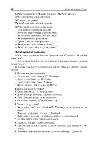 82 Усі уроки читання. 2 клас
3. Робота над віршем М. Хоросницької «Матусин заповіт».
1) Читання вірша учнями (мовчки).
2) Словникова робота.
Погідний — ясний, світлий, темний.
3) Робота над аналізом змісту вірша.
— Між ким відбувається розмова?
— Яку мову слід зберегти у своєму серці?
— Як потрібно ставитися до інших мов?
— Як автор називає рідну мову?
— Прочитайте окличне речення.
— Який заповіт давала мама дитині?
— Як дитина зрозуміла матусин заповіт?
III. Підсумок за розділом
— Ми з вами закінчили вивчали I розділ нашої «Читанки». Як він на-
зивається?
— Як ви його засвоїли, ми перевіримо і виявимо кращого знавця
творів розділу.
За кожну правильну відповідь ви отримуватимете фішку. Бажаю
успіху!
1. Назвіть авторів цих рядків.
•	 Наче вулик, наша школа. (Д. Павличко)
•	 Бачити — не бачить… (Г. Глібов)
•	 Приготуйте, діти, пера. (В. Лучук)
•	 Літній вечір… Гори в імлі… (О. Олесь)
2. Які за жанрами ці твори?
•	 Осінь така мила. (П. Тичина, вірш)
•	 Добрий вечір, зайчику… (Дитяча пісенька)
•	 Тиха нічка теплесенька. (Колискова)
•	 Сильніше за силу… (Дитяча пісенька)
3. З якого твору слова?
•	 Хитрощі не люблять совісті. («Як Наталя у лисиці хитринку ку­
пила»)
•	 Черкнув  крейдою і того дня. («Кордон»)
•	 Зате знаю, з ким мені не треба дружити. («У новій школі»)
•	 Бо така багата мова українська. («Неня»)
4. Згадайте, що це? Наведіть приклад.
•	 Цікаве запитання, у якому є слова-підказки для відгадки. (За­
гадка)
•	 Короткий влучний вислів повчального характеру. (Прислів’я)
 