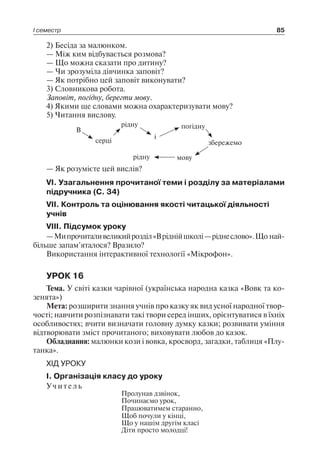 І семестр 85
2) Бесіда за малюнком.
— Між ким відбувається розмова?
— Що можна сказати про дитину?
— Чи зрозуміла дівчинка заповіт?
— Як потрібно цей заповіт виконувати?
3) Словникова робота.
Заповіт, погідну, берегти мову.
4) Якими ще словами можна охарактеризувати мову?
5) Читання вислову.
В
рідну погідну
серці
і
збережемо
рідну мову
— Як розумієте цей вислів?
VI. Узагальнення прочитаної теми і розділу за матеріалами
підручника (С. 34)
VII. Контроль та оцінювання якості читацької діяльності
учнів
VIII. Підсумок уроку
—Мипрочиталивеликийрозділ«Вріднійшколі—ріднеслово».Що най­
більше запам’яталося? Вразило?
Використання інтерактивної технології «Мікрофон».
УРОК 16
Тема. У світі казки чарівної (українська народна казка «Вовк та ко-
зенята»)
Мета: розширити знання учнів про казку як вид усної народної твор-
чості; навчити розпізнавати такі твори серед інших, орієнтуватися в їхніх
особливостях; вчити визначати головну думку казки; розвивати уміння
відтворювати зміст прочитаного; виховувати любов до казок.
Обладнання: малюнки кози і вовка, кросворд, загадки, таблиця «Плу-
танка».
ХІД УРОКУ
I. Організація класу до уроку
Учитель
Пролунав дзвінок,
Починаємо урок,
Працюватимем старанно,
Щоб почули у кінці,
Що у нашім другім класі
Діти просто молодці!
 