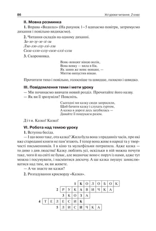 86 Усі уроки читання. 2 клас
II. Мовна розминка
1. Вправа «Водолаз» (На рахунок 1–5 вдихаємо повітря, затримуємо
дихання і повільно видихаємо).
2. Читання складів на одному диханні.
За-зо-зу-зе-зі-зи
Лза-лзо-лзу-лзі-лзи
Сиза-слзо-слзу-сизе-слзі-слзи
3. Скоромовка.
Вовк-вовцюг вівцю волік,
Вова вовку — вила в бік.
Як завив же вовк-вовцюг, —
Миттю випустив вівцю.
Прочитати тихо і повільно, голосніше та швидше, голосно і швидко.
III. Повідомлення теми і мети уроку
— Ми починаємо вивчати новий розділ. Прочитайте його назву.
— Як ви її зрозуміли? Поясніть.
Сьогодні ми казку сюди запросили,
Щоб бачити казку і слухать гуртом,
А казка в дорозі десь загубилась —
Давайте її пошукаєм разом.
Діти. Казко! Казко!
VI. Робота над темою уроку
1. Вступна бесіда.
— І що воно таке, ота казка? Жила була вона з прадавніх часів, про які
вже стародавні книги не пам’ятають. І тепер вона живе в народі та у твор-
чості письменників. І в кіно та мультфільми потрапила. Адже казка —
то диво з див людства! Казку люблять усі, оскільки в ній можна почути
таке, чого й на світі не буває, але водночас воно є поруч із нами, адже тут
можна і посумувати, і насміятися досхочу. А ще казка змушує замислю-
ватися над тим, як ви живете.
— А чи знаєте ви казки?
2. Розгадування кросворду «Казки».
1 К О Л О Б О К
2 Р У К А В И Ч К А
3 К О З А
4 Т Е Л Е С И К
5 Л И С И Ч К А
 