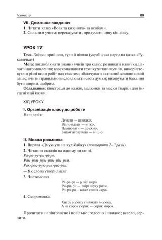 І семестр 89
VII. Домашнє завдання
1. Читати казку «Вовк та козенята» за особами.
2. Сильним учням: переказувати, придумати іншу кінцівку.
УРОК 17
Тема. Звідки прийшло, туди й пішло (українська народна казка «Ру-
кавичка»)
Мета: поглиблювати знання учнів про казку; розвивати навички діа-
логічного мовлення; вдосконалювати техніку читання учнів, використо-
вуючи різні види робіт над текстом; збагачувати активний словниковий
запас; вчити правильно висловлювати своїх думки; виховувати бажання
бути щирим, добрим.
Обладнання: ілюстрації до казки, малюнки та маски тварин для ін­
сценізації казки.
ХІД УРОКУ
I. Організація класу до роботи
Наш девіз:
Думати — швидко,
Відповідати — чітко,
Працювати — дружно,
Запам’ятовувати — міцно.
II. Мовна розминка
1. Вправа «Дмухнути на кульбабку» (повторити 2–3 рази).
2. Читання складів на одному диханні.
Ра-ро-ру-ри-рі-ре.
Рам-ром-рум-рим-рім-рем.
Рак-рок-рук-рик-рік-рек.
— Як слова утворилися?
3. Чистомовка.
Ра-ра-ра — у лісі нора.
Ри-ри-ри — звірі нірку рили.
Ро-ро-ро —каже свиня «хро».
4. Скоромовка.
Хитру сороку спіймати морока,
А на сорок сорок — сорок морок.
Прочитати напівголосно і повільно; голосно і швидко; весело, сер-
дито.
 