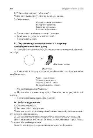 98 Усі уроки читання. 2 клас
2. Робота зі складовою таблицею 3.
Читання із буквосполученнями вн, вр, вх, вч, вш.
3. Скоромовка.
Женчик-женчик невеликий,
На черчику черевики,
І шапочка чорненька,
І латочка червоненька.
— Прочитайте і повільно, голосно і швидко.
— Який звук зустрічається найчастіше?
— Прочитайте весело.
III. Підготовка до вивчення нового матеріалу
та повідомлення теми уроку
— Щоб дізнатись назву казки, яку будемо читати на уроці, відгадай-
те ребус.
’’
(Російська назва)
(Колосок)
— А якщо ще й загадку відгадаєте, то дізнаєтесь, хто буде дійовими
особами казки.
Хвіст — як ниточка,
Сама — як калиточка,
Любить дуже ніч і тишу
Це маленька сіра… (миша).
— Хто найраніше встає? (Півень)
— Прочитайте з дошки тему уроку. Поясніть, як ви розумієте цей
вислів.
— Прочитайте назву казки. Хто її автор?
IV. Робота над казкою
1. Словникова робота.
1) Читання слів із підручника.
Читає вчитель — діти повторюють; читають сильні учні по стовпчи-
ку; читання «ланцюжком».
2) «Довідкове бюро» (підготовленні учні пояснюють значення слів).
Ціп — це знаряддя для молотьби зерна, яке складається із двох палок,
з’єднаних між собою ременем.
Млин — це споруда для розмелювання зерна на борошно.
 