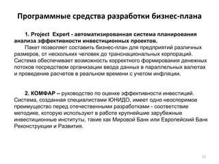 Программные средства разработки бизнес-плана 1. Project  Expert - автоматизированная система планирования анализа эффективности инвестиционных проектов.  Пакет позволяет составить бизнес-план для предприятий различных размеров, от нескольких человек до транснациональных корпораций. Система обеспечивает возможность корректного формирования денежных потоков посредством организации ввода данных в параллельных валютах и проведение расчетов в реальном времени с учетом инфляции. 2. КОМФАР –  руководство по оценке эффективности инвестиций.  Система, созданная специалистами ЮНИДО, имеет одно неоспоримое преимущество перед отечественными разработками - соответствие методике, которую используют в работе крупнейшие зарубежные инвестиционные институты, такие как Мировой Банк или Европейский Банк Реконструкции и Развития.  