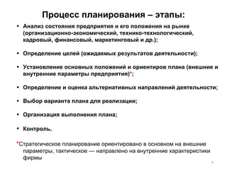 Процесс планирования – этапы: Анализ состояния предприятия и его положения на рынке (организационно-экономический, технико-технологический, кадровый, финансовый, маркетинговый и др.); Определение целей (ожидаемых результатов деятельности); Установление основных положений и ориентиров плана (внешние и внутренние параметры предприятия) * ;  Определение и оценка альтернативных направлений деятельности;  Выбор варианта плана для реализации; Организация выполнения плана; Контроль . * Стратегическое планирование ориентировано в основном на внешние параметры, тактическое — направлено на внутренние характеристики фирмы 