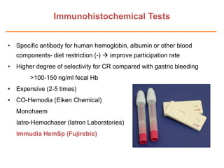 Immunohistochemical Tests
• Specific antibody for human hemoglobin, albumin or other blood
components- diet restriction (-)  improve participation rate
• Higher degree of selectivity for CR compared with gastric bleeding
>100-150 ng/ml fecal Hb
• Expensive (2-5 times)

• CO-Hemodia (Eiken Chemical)
Monohaem
Iatro-Hemochaser (Iatron Laboratories)
Immudia HemSp (Fujirebio)

 