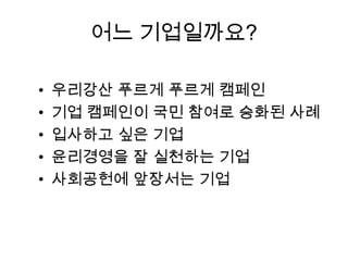 어느 기업일까요?
•
•
•
•
•

우리강산 푸르게 푸르게 캠페인
기업 캠페인이 국민 참여로 승화된 사례
입사하고 싶은 기업
윤리경영을 잘 실천하는 기업
사회공헌에 앞장서는 기업

 