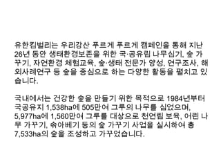유한킴벌리는 우리강산 푸르게 푸르게 캠페인을 통해 지난
26년 동안 생태환경보존을 위한 국·공유림 나무심기, 숲 가
꾸기, 자연환경 체험교육, 숲·생태 전문가 양성, 연구조사, 해
외사례연구 등 숲을 중심으로 하는 다양한 활동을 펼치고 있
습니다.
국내에서는 건강한 숲을 만들기 위한 목적으로 1984년부터
국공유지 1,538ha에 505만여 그루의 나무를 심었으며,
5,977ha에 1,560만여 그루를 대상으로 천연림 보육, 어린 나
무 가꾸기, 솎아베기 등의 숲 가꾸기 사업을 실시하여 총
7,533ha의 숲을 조성하고 가꾸었습니다.

 