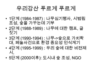 우리강산 푸르게 푸르게
• 1단계 (1984-1987) : 나무심기행사, 시범림
조성, 숲을 가꾸는데 기부
• 2단계 (1988-1989) : 나무에 대한 캠프, 글
짓기
• 3단계 (1990-1994) : 나무->숲으로 가치확
대, 페놀사건으로 환경 중요성 인식계기
• 4단계 (1995-1999) : 우리 숲에 대한 비젼제
시,
• 5단계 (2000이후): 도시내 숲 조성, NGO

 