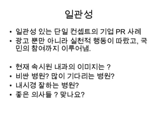 일관성
• 일관성 있는 단일 컨셉트의 기업 PR 사례
• 광고 뿐만 아니라 실천적 행동이 따랐고, 국
민의 참여까지 이루어냄.

•
•
•
•

현재 속시원 내과의 이미지는 ?
비싼 병원? 많이 기다리는 병원?
내시경 잘하는 병원?
좋은 의사들 ? 맞나요?

 