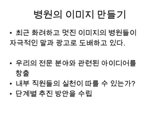 병원의 이미지 만들기
• 최근 화려하고 멋진 이미지의 병원들이
자극적인 말과 광고로 도배하고 있다.
• 우리의 전문 분야와 관련된 아이디어를
창출
• 내부 직원들의 실천이 따를 수 있는가?
• 단계별 추진 방안을 수립

 
