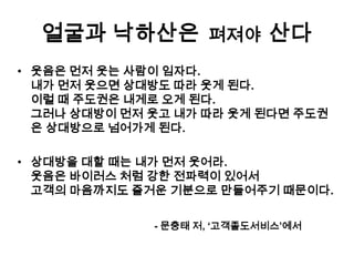 얼굴과 낙하산은 ??? 산다
펴져야
• 웃음은 먼저 웃는 사람이 임자다.
내가 먼저 웃으면 상대방도 따라 웃게 된다.
이럴 때 주도권은 내게로 오게 된다.
그러나 상대방이 먼저 웃고 내가 따라 웃게 된다면 주도권
은 상대방으로 넘어가게 된다.
• 상대방을 대할 때는 내가 먼저 웃어라.
웃음은 바이러스 처럼 강한 전파력이 있어서
고객의 마음까지도 즐거운 기분으로 만들어주기 때문이다.
- 문충태 저, ‘고객졸도서비스’에서

 