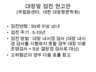 대장암 검진 권고안

(국립암센터, 대한 대장항문학회)
• 검진연령 : 50세 이상 남녀
• 검진 주기 : 5-10년
• 검진 방법 : 대장 내시경 검사 (대장 내시
경 검사를 시행하지 못할 경우 대장 이중
조영검사 + S상 결장경 검사로 대신)
• 고위험군의 경우 다음 표를 참고

 
