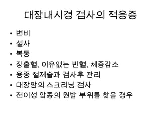 대장내시경 검사의 적응증
•
•
•
•
•
•
•

변비
설사
복통
장출혈, 이유없는 빈혈, 체중감소
용종 절제술과 검사후 관리
대장암의 스크리닝 검사
전이성 암종의 원발 부위를 찾을 경우

 