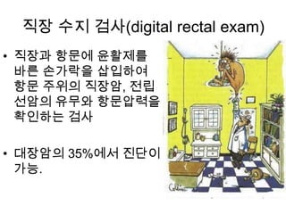 직장 수지 검사(digital rectal exam)
• 직장과 항문에 윤활제를
바른 손가락을 삽입하여
항문 주위의 직장암, 전립
선암의 유무와 항문압력을
확인하는 검사
• 대장암의 35%에서 진단이
가능.

 