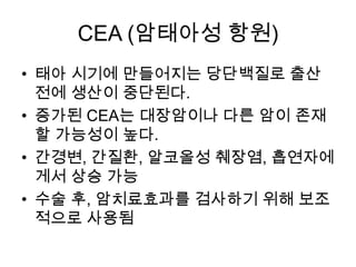 CEA (암태아성 항원)
• 태아 시기에 만들어지는 당단백질로 출산
전에 생산이 중단된다.
• 증가된 CEA는 대장암이나 다른 암이 존재
할 가능성이 높다.
• 간경변, 간질환, 알코올성 췌장염, 흡연자에
게서 상승 가능
• 수술 후, 암치료효과를 검사하기 위해 보조
적으로 사용됨

 
