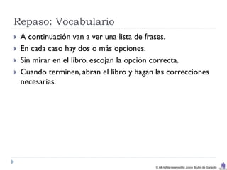 Repaso: Vocabulario
   A continuación van a ver una lista de frases.
   En cada caso hay dos o más opciones.
   Sin mirar en el libro, escojan la opción correcta.
   Cuando terminen, abran el libro y hagan las correcciones
    necesarias.




                                            © All rights reserved to Joyce Bruhn de Garavito
 