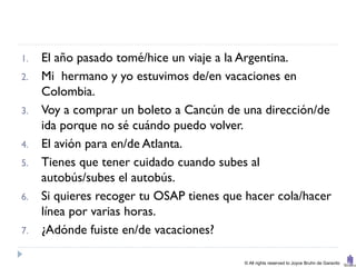 1.   El año pasado tomé/hice un viaje a la Argentina.
2.   Mi hermano y yo estuvimos de/en vacaciones en
     Colombia.
3.   Voy a comprar un boleto a Cancún de una dirección/de
     ida porque no sé cuándo puedo volver.
4.   El avión para en/de Atlanta.
5.   Tienes que tener cuidado cuando subes al
     autobús/subes el autobús.
6.   Si quieres recoger tu OSAP tienes que hacer cola/hacer
     línea por varias horas.
7.   ¿Adónde fuiste en/de vacaciones?

                                          © All rights reserved to Joyce Bruhn de Garavito
 
