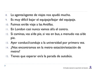 8.    La agenta/agente de viajes nos ayudó mucho.
9.    Es muy difícil bajar el equipaje/bajar del equipaje.
10.   Fuimos en/de viaje a las Antillas.
11.   En London casi nunca vamos al/a el centro.
12.   Si caminas, vas a/de pie, si vas en bus, a menudo vas a/de
      pie.
13.   Ayer conducí/conduje a la universidad por primera vez.
14.   ¿Nos encontramos en la metro estación/estación de
      metro?
15.   Tienes que esperar en/a la parada de autobús.


                                              © All rights reserved to Joyce Bruhn de Garavito
 