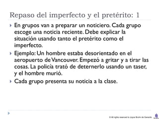 Repaso del imperfecto y el pretérito: 1
   En grupos van a preparar un noticiero. Cada grupo
    escoge una noticia reciente. Debe explicar la
    situación usando tanto el pretérito como el
    imperfecto.
   Ejemplo: Un hombre estaba desorientado en el
    aeropuerto de Vancouver. Empezó a gritar y a tirar las
    cosas. La policía trató de deternerlo usando un taser,
    y el hombre murió.
   Cada grupo presenta su noticia a la clase.




                                          © All rights reserved to Joyce Bruhn de Garavito
 