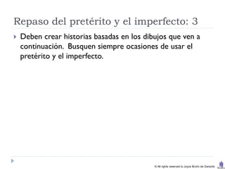 Repaso del pretérito y el imperfecto: 3
   Deben crear historias basadas en los dibujos que ven a
    continuación. Busquen siempre ocasiones de usar el
    pretérito y el imperfecto.




                                            © All rights reserved to Joyce Bruhn de Garavito
 