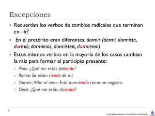 Excepciones
   Recuerdan los verbos de cambios radicales que terminan
    en –ir?
    En el pretérito eran diferentes: dormir (dormí, dormiste,
    durmió, dormimos, dormisteis, durmieron)
   Estos mismos verbos en la mayoría de los casos cambian
    la raíz para formar el participio presente:
       Pedir: ¿Qué me estás pidiendo?
       Reírse: Se están riendo de mí.
       Dormir: Mira al nene. Está durmiendo como un angelito.
       Decir: ¿Qué me estás diciendo?



                                                     © All rights reserved to Joyce Bruhn de Garavito
 