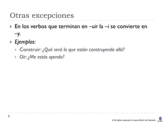 Otras excepciones
   En los verbos que terminan en –uir la –i se convierte en
    –y.
   Ejemplos:
       Construir: ¿Qué será lo que están construyendo allá?
       Oír: ¿Me estás oyendo?




                                                     © All rights reserved to Joyce Bruhn de Garavito
 