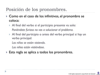 Posición de los pronombres.
   Como en el caso de los infinitivos, el pronombre se
    coloca:
       Al final del verbo si el participio presente va solo:
        Poniéndote furioso no vas a solucionar el problema.
       Al final del participio o antes del verbo principal si hay un
        verbo principal:
        Los niños se están vistiendo.
        Los niños están vistiéndose.
   Esta regla se aplica a todos los pronombres.




                                                      © All rights reserved to Joyce Bruhn de Garavito
 